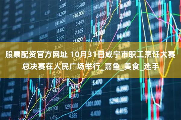 股票配资官方网址 10月31日咸宁市职工烹饪大赛总决赛在人民广场举行_嘉鱼_美食_选手