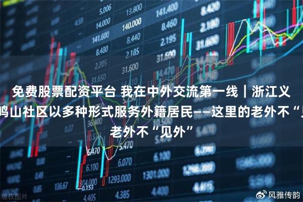 免费股票配资平台 我在中外交流第一线｜浙江义乌鸡鸣山社区以多种形式服务外籍居民——这里的老外不“见外”