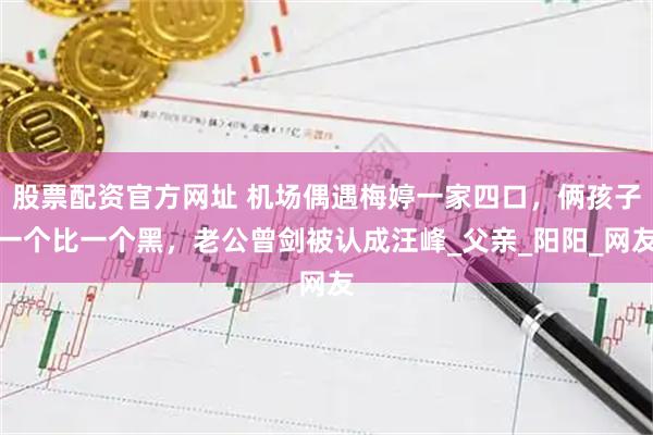 股票配资官方网址 机场偶遇梅婷一家四口，俩孩子一个比一个黑，老公曾剑被认成汪峰_父亲_阳阳_网友
