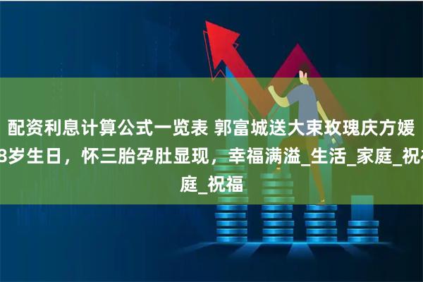 配资利息计算公式一览表 郭富城送大束玫瑰庆方媛38岁生日，怀三胎孕肚显现，幸福满溢_生活_家庭_祝福