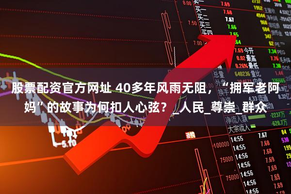 股票配资官方网址 40多年风雨无阻，“拥军老阿妈”的故事为何扣人心弦？_人民_尊崇_群众
