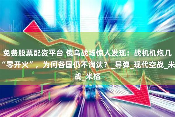 免费股票配资平台 俄乌战场惊人发现：战机机炮几乎“零开火”，为何各国仍不淘汰？_导弹_现代空战_米格