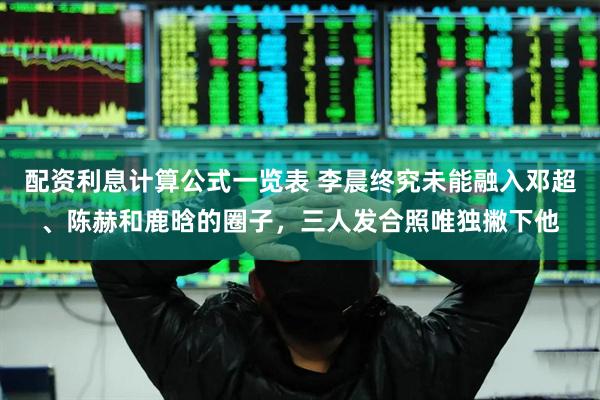 配资利息计算公式一览表 李晨终究未能融入邓超、陈赫和鹿晗的圈子，三人发合照唯独撇下他