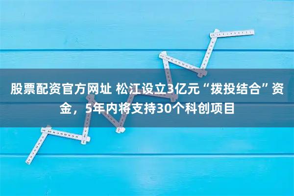 股票配资官方网址 松江设立3亿元“拨投结合”资金，5年内将支持30个科创项目